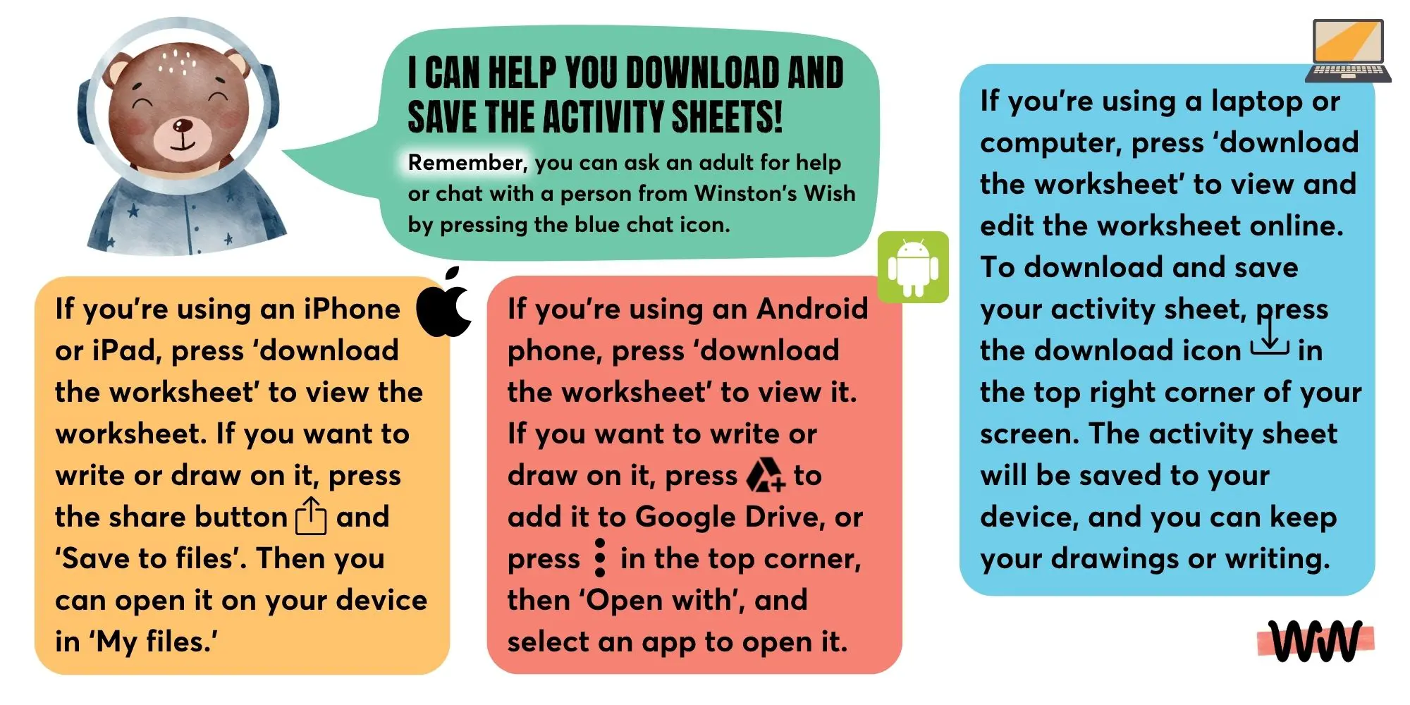 Kids-Grief-Grief-Galaxy-Download-Support Winston Bear explaining how to download the worksheets. I can help you download and save the activity sheets! Remember, you can ask an adult for help or chat with a person from Winston’s Wish by pressing the blue chat icon. If you’re using an iPhone or iPad, press ‘download the worksheet’ to view the worksheet. If you want to write or draw on it, press the share button and ‘Save to files’. Then you can open it on your device in ‘My files’. If you’re using an Android phone, press ‘download the worksheet’ to view it. If you want to write or draw on it, press to add it to Google Drive, or press in the top corner, then ‘Open with’, and select an app to open it. If you’re using a laptop or computer, press ‘download the worksheet’ to view and edit the worksheet online. To download and save your activity sheet, press the download icon in the top right corner of your screen. The activity sheet will be saved to your device, and you can keep your drawings or writing.